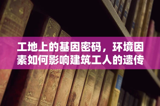 工地上的基因密码，环境因素如何影响建筑工人的遗传健康？