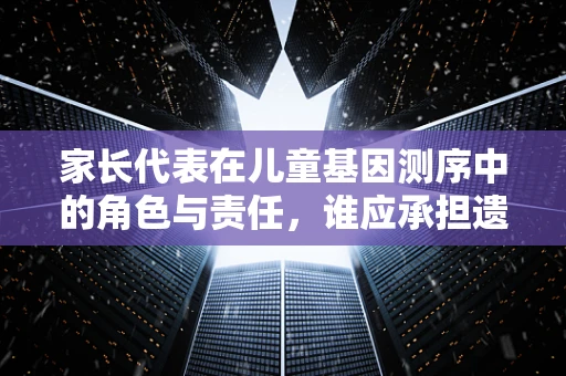 家长代表在儿童基因测序中的角色与责任，谁应承担遗传信息解读的重任？