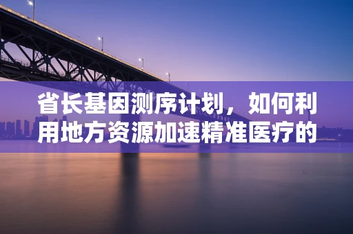 省长基因测序计划，如何利用地方资源加速精准医疗的普及？