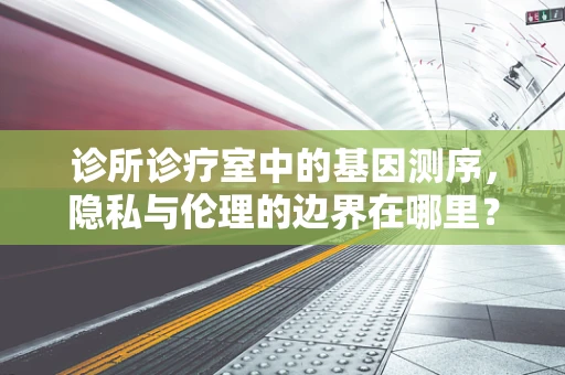 诊所诊疗室中的基因测序，隐私与伦理的边界在哪里？