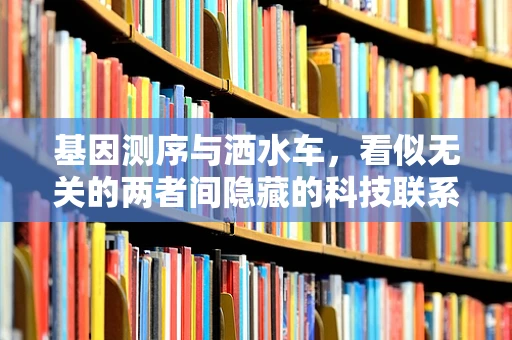 基因测序与洒水车，看似无关的两者间隐藏的科技联系？