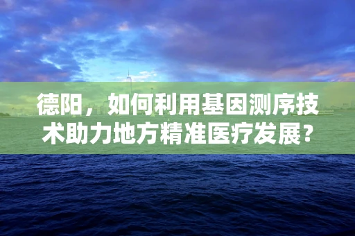 德阳，如何利用基因测序技术助力地方精准医疗发展？