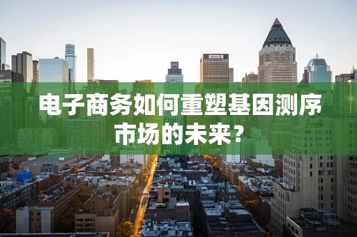 电子商务如何重塑基因测序市场的未来？