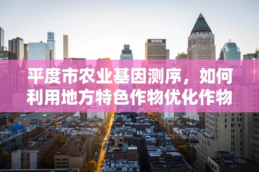 平度市农业基因测序，如何利用地方特色作物优化作物育种？