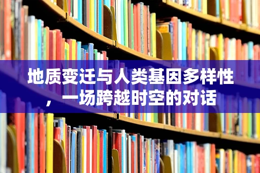 地质变迁与人类基因多样性，一场跨越时空的对话