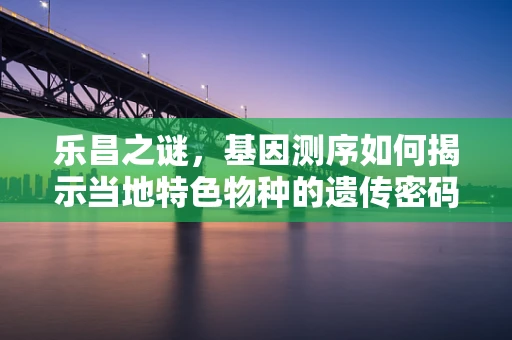 乐昌之谜，基因测序如何揭示当地特色物种的遗传密码？