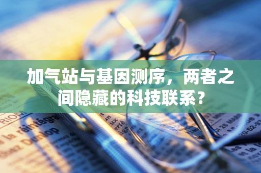 加气站与基因测序，两者之间隐藏的科技联系？