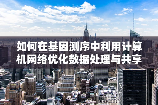 如何在基因测序中利用计算机网络优化数据处理与共享？