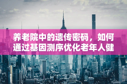 养老院中的遗传密码，如何通过基因测序优化老年人健康管理？