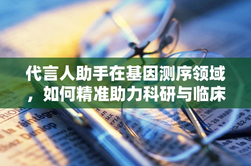 代言人助手在基因测序领域，如何精准助力科研与临床的桥梁？