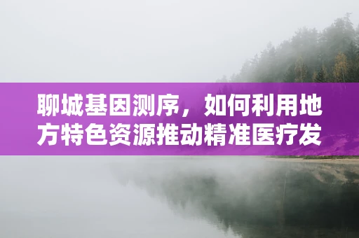 聊城基因测序，如何利用地方特色资源推动精准医疗发展？