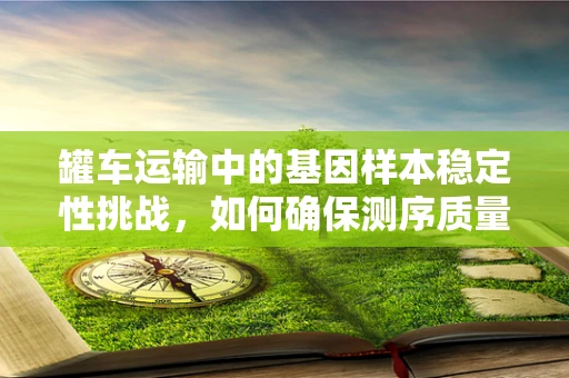 罐车运输中的基因样本稳定性挑战，如何确保测序质量？