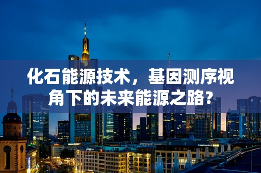 化石能源技术，基因测序视角下的未来能源之路？