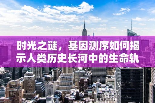 时光之谜，基因测序如何揭示人类历史长河中的生命轨迹？