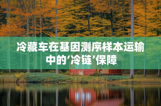 冷藏车在基因测序样本运输中的‘冷链’保障