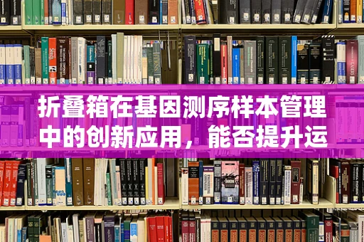 折叠箱在基因测序样本管理中的创新应用，能否提升运输效率与样本保护？