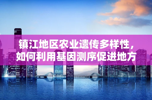 镇江地区农业遗传多样性，如何利用基因测序促进地方特色作物保护？