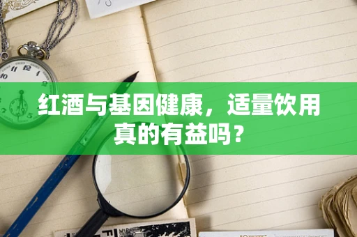 红酒与基因健康，适量饮用真的有益吗？