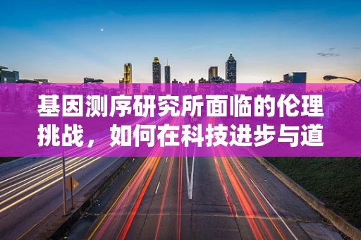 基因测序研究所面临的伦理挑战，如何在科技进步与道德规范间找到平衡？