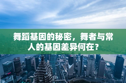 舞蹈基因的秘密，舞者与常人的基因差异何在？