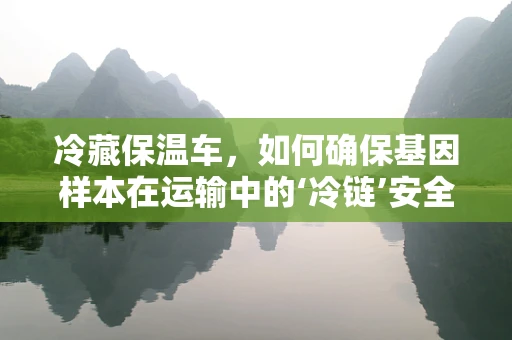 冷藏保温车，如何确保基因样本在运输中的‘冷链’安全？