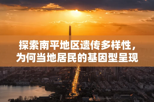 探索南平地区遗传多样性，为何当地居民的基因型呈现出独特的地理特征？