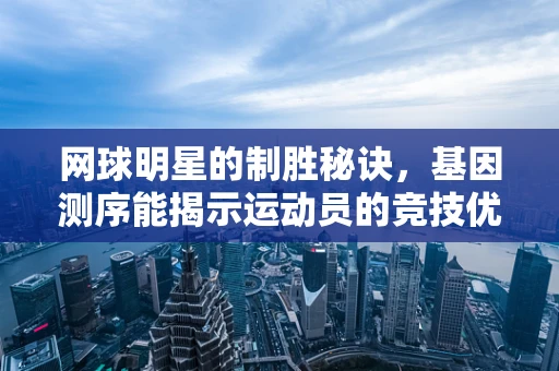 网球明星的制胜秘诀，基因测序能揭示运动员的竞技优势吗？