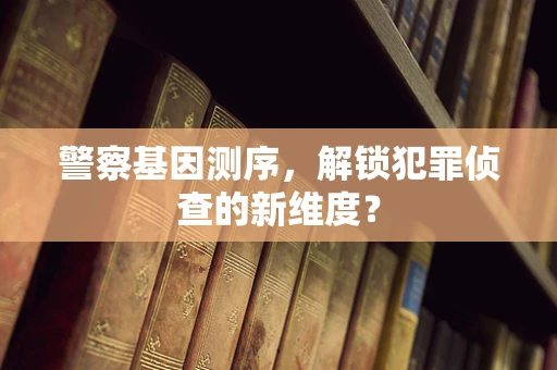 警察基因测序，解锁犯罪侦查的新维度？