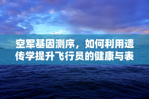 空军基因测序，如何利用遗传学提升飞行员的健康与表现？