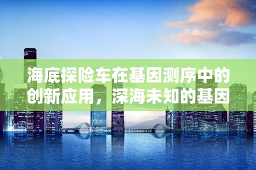 海底探险车在基因测序中的创新应用，深海未知的基因密码如何被解锁？