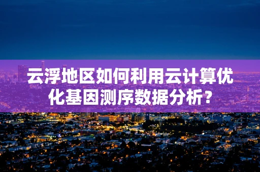 云浮地区如何利用云计算优化基因测序数据分析？