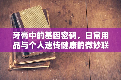 牙膏中的基因密码，日常用品与个人遗传健康的微妙联系？