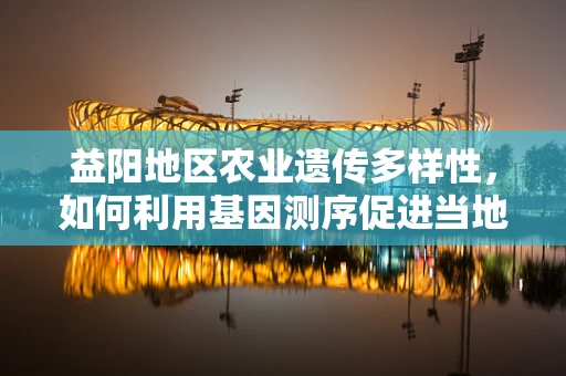 益阳地区农业遗传多样性，如何利用基因测序促进当地特色作物改良？