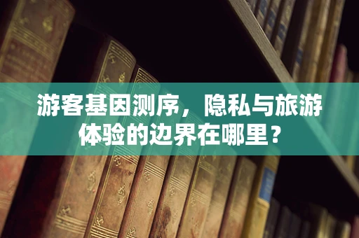 游客基因测序，隐私与旅游体验的边界在哪里？