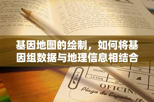 基因地图的绘制，如何将基因组数据与地理信息相结合？