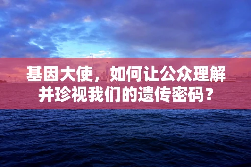 基因大使，如何让公众理解并珍视我们的遗传密码？