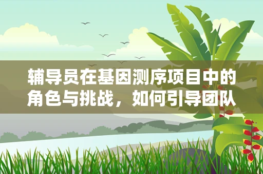 辅导员在基因测序项目中的角色与挑战，如何引导团队跨越遗传学知识的鸿沟？