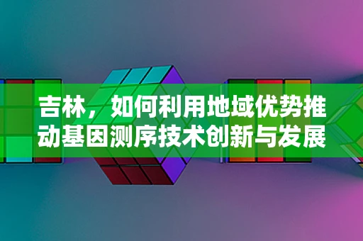 吉林，如何利用地域优势推动基因测序技术创新与发展？