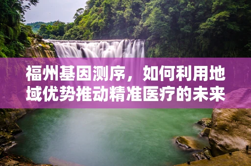 福州基因测序，如何利用地域优势推动精准医疗的未来？