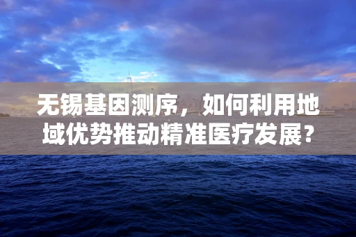 无锡基因测序，如何利用地域优势推动精准医疗发展？