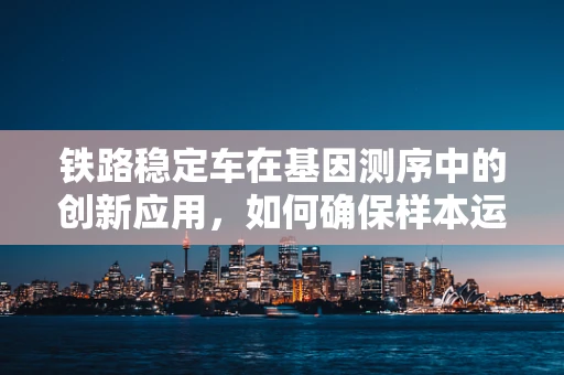 铁路稳定车在基因测序中的创新应用，如何确保样本运输的遗传信息稳定？