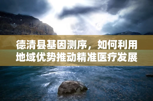 德清县基因测序，如何利用地域优势推动精准医疗发展？