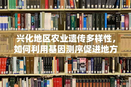 兴化地区农业遗传多样性，如何利用基因测序促进地方特色作物保护与利用？