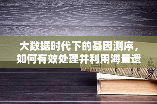 大数据时代下的基因测序，如何有效处理并利用海量遗传信息？