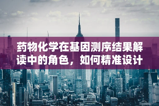 药物化学在基因测序结果解读中的角色，如何精准设计个性化治疗药物？