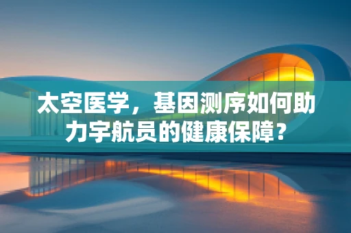 太空医学，基因测序如何助力宇航员的健康保障？