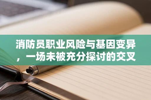 消防员职业风险与基因变异，一场未被充分探讨的交叉领域