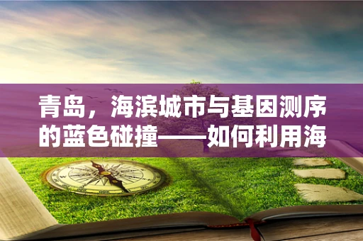 青岛，海滨城市与基因测序的蓝色碰撞——如何利用海洋资源促进基因测序技术创新？