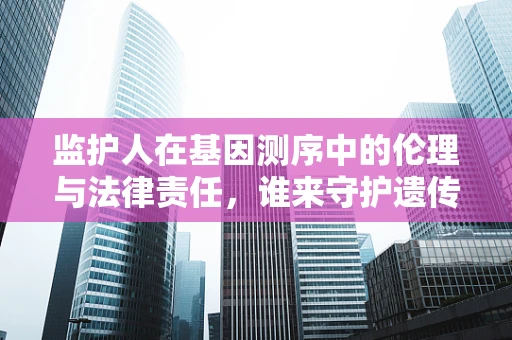 监护人在基因测序中的伦理与法律责任，谁来守护遗传信息的未来？