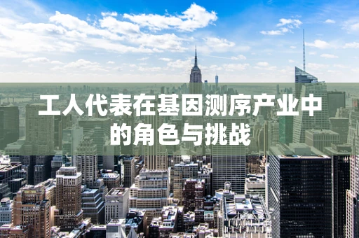 工人代表在基因测序产业中的角色与挑战